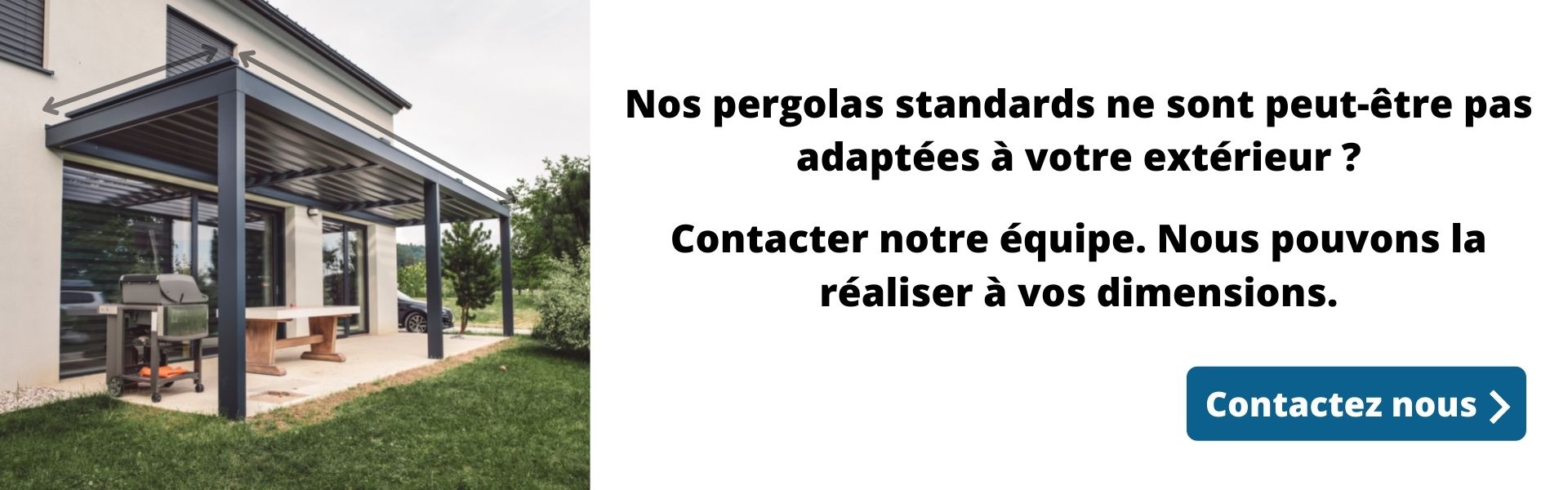 Nos pergolas standards ne sont pas adaptées à votre extérieur Contacter notre équipe. Nous pouvons la réaliser à vos dimensions